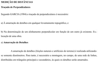 MEDIÇÃO DE DISTÂNCIAS
Traçado de Perpendiculares
Segundo GARCIA (1984) o traçado de perpendiculares é necessário:
a) À amarração de detalhes em qualquer levantamento topográfico, e
b) Na determinação de um alinhamento perpendicular em função de um outro já existente. Ex.:
locação de uma obra.
a) Amarração de Detalhes
A amarração de detalhes (feições naturais e artificiais do terreno) é realizada utilizando-
se somente diastímetros. Para tanto, é necessário a montagem, no campo, de uma rede de linhas,
distribuídas em triângulos principais e secundários, às quais os detalhes serão amarrados.
 