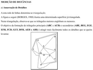 MEDIÇÃO DE DISTÂNCIAS
a) Amarração de Detalhes
A esta rede de linhas denomina-se triangulação.
A figura a seguir (BORGES, 1988) ilustra uma determinada superfície já triangulada.
Nesta triangulação, observa-se que os triângulos maiores englobam os menores.
O objetivo da formação de triângulos principais (ABC e ACD) e secundários (ABE, BEG, EGF,
EFH, FCD, GCF, DFH, AEH e AHI) é atingir mais facilmente todos os detalhes que se queira
levantar.
 