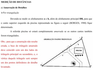 MEDIÇÃO DE DISTÂNCIAS
a) Amarração de Detalhes
Por triangulação
Devendo-se medir os alinhamentos a e b, além do alinhamento principal DB, para que
o canto superior esquerdo da piscina representada na figura a seguir (BORGES, 1988) fique
determinado.
A referida piscina só estará completamente amarrada se os outros cantos também
forem triangulados.
Obs.: para que a amarração não resulte
errada, a base do triângulo amarrado
deve coincidir com um dos lados do
triângulo principal ou secundário, e, o
vértice daquele triângulo será sempre
um dos pontos definidores do detalhe
levantado.
 