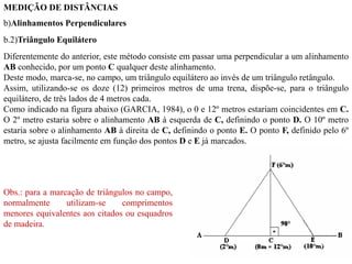 MEDIÇÃO DE DISTÂNCIAS
b)Alinhamentos Perpendiculares
b.2)Triângulo Equilátero
Diferentemente do anterior, este método consiste em passar uma perpendicular a um alinhamento
AB conhecido, por um ponto C qualquer deste alinhamento.
Deste modo, marca-se, no campo, um triângulo equilátero ao invés de um triângulo retângulo.
Assim, utilizando-se os doze (12) primeiros metros de uma trena, dispõe-se, para o triângulo
equilátero, de três lados de 4 metros cada.
Como indicado na figura abaixo (GARCIA, 1984), o 0 e 12º metros estariam coincidentes em C.
O 2º metro estaria sobre o alinhamento AB à esquerda de C, definindo o ponto D. O 10º metro
estaria sobre o alinhamento AB à direita de C, definindo o ponto E. O ponto F, definido pelo 6º
metro, se ajusta facilmente em função dos pontos D e E já marcados.
Obs.: para a marcação de triângulos no campo,
normalmente utilizam-se comprimentos
menores equivalentes aos citados ou esquadros
de madeira.
 