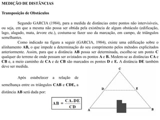 MEDIÇÃO DE DISTÂNCIAS
Transposição de Obstáculos
Segundo GARCIA (1984), para a medida de distâncias entre pontos não intervisíveis,
ou seja, em que a mesma não possa ser obtida pela existência de algum obstáculo (edificação,
lago, alagado, mata, árvore etc.), costuma-se fazer uso da marcação, em campo, de triângulos
semelhantes.
Como indicado na figura a seguir (GARCIA, 1984), existe uma edificação sobre o
alinhamento AB, o que impede a determinação do seu comprimento pelos métodos explicitados
anteriormente. Assim, para que a distância AB possa ser determinada, escolhe-se um ponto C
qualquer do terreno de onde possam ser avistados os pontos A e B. Medem-se as distâncias CA e
CB e, a meio caminho de CA e de CB são marcados os pontos D e E. A distância DE também
deve ser medida.
Após estabelecer a relação de
semelhança entre os triângulos CAB e CDE, a
distância AB será dada por:
 