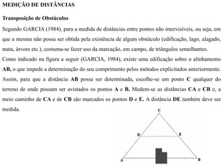 MEDIÇÃO DE DISTÂNCIAS
Transposição de Obstáculos
Segundo GARCIA (1984), para a medida de distâncias entre pontos não intervisíveis, ou seja, em
que a mesma não possa ser obtida pela existência de algum obstáculo (edificação, lago, alagado,
mata, árvore etc.), costuma-se fazer uso da marcação, em campo, de triângulos semelhantes.
Como indicado na figura a seguir (GARCIA, 1984), existe uma edificação sobre o alinhamento
AB, o que impede a determinação do seu comprimento pelos métodos explicitados anteriormente.
Assim, para que a distância AB possa ser determinada, escolhe-se um ponto C qualquer do
terreno de onde possam ser avistados os pontos A e B. Medem-se as distâncias CA e CB e, a
meio caminho de CA e de CB são marcados os pontos D e E. A distância DE também deve ser
medida.
 