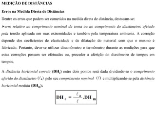 MEDIÇÃO DE DISTÂNCIAS
Erros na Medida Direta de Distâncias
Dentre os erros que podem ser cometidos na medida direta de distância, destacam-se:
erro relativo ao comprimento nominal da trena ou ao comprimento do diastímetro: afetado
pela tensão aplicada em suas extremidades e também pela temperatura ambiente. A correção
depende dos coeficientes de elasticidade e de dilatação do material com que o mesmo é
fabricado. Portanto, deve-se utilizar dinamômetro e termômetro durante as medições para que
estas correções possam ser efetuadas ou, proceder a aferição do diastímetro de tempos em
tempos.
A distância horizontal correta (DHc) entre dois pontos será dada dividindo-se o comprimento
aferido do diastímetro pelo seu comprimento nominal e multiplicando-se pela distância
horizontal medida (DHm):
 