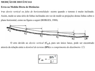 MEDIÇÃO DE DISTÂNCIAS
Erros na Medida Direta de Distâncias
ao desvio vertical ou falta de horizontalidade: ocorre quando o terreno é muito inclinado.
Assim, mede-se uma série de linhas inclinadas em vez de medir as projeções destas linhas sobre o
plano horizontal, como na figura a seguir (BORGES, 1988).
O erro devido ao desvio vertical (Cdv), para um único lance, pode ser encontrado
através da relação entre o desnível do terreno (DN) e o comprimento do diastímetro
 