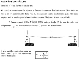 MEDIÇÃO DE DISTÂNCIAS
Erros na Medida Direta de Distâncias
à catenária: curvatura ou barriga que se forma ao tensionar o diastímetro e que é função do seu
peso e do seu comprimento. Para evitá-la, é necessário utilizar diastímetros leves, não muito
longos e aplicar tensão apropriada (segundo normas do fabricante) às suas extremidades.
A figura a seguir (DOMINGUES, 1979) indica a flecha (f) do arco formado pelo
comprimento do diastímetro com tensão (T) aplicada nas extremidades.
O erro devido à catenária, para um
único lance, pode ser encontrado
através da relação:
 