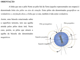 ORIENTAÇÃO
A linha que une o pólo Norte ao pólo Sul da Terra (aqueles representados nos mapas) é
denominada linha dos pólos ou eixo de rotação. Estes pólos são denominados geográficos ou
verdadeiros e, em função disso, a linha que os une, também é tida como verdadeira.
Assim, uma bússola estacionada sobre
a superfície terrestre, tem sua agulha
atraída pelos pólos deste imã. Neste
caso, porém, os pólos que atraem a
agulha da bússola são denominados
magnéticos.
 