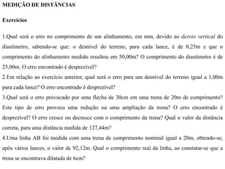 MEDIÇÃO DE DISTÂNCIAS
Exercícios
1.Qual será o erro no comprimento de um alinhamento, em mm, devido ao desvio vertical do
diastímetro, sabendo-se que: o desnível do terreno, para cada lance, é de 0,25m e que o
comprimento do alinhamento medido resultou em 50,00m? O comprimento do diastímetro é de
25,00m. O erro encontrado é desprezível?
2.Em relação ao exercício anterior, qual será o erro para um desnível do terreno igual a 1,00m
para cada lance? O erro encontrado é desprezível?
3.Qual será o erro provocado por uma flecha de 30cm em uma trena de 20m de comprimento?
Este tipo de erro provoca uma redução ou uma ampliação da trena? O erro encontrado é
desprezível? O erro cresce ou decresce com o comprimento da trena? Qual o valor da distância
correta, para uma distância medida de 127,44m?
4.Uma linha AB foi medida com uma trena de comprimento nominal igual a 20m, obtendo-se,
após vários lances, o valor de 92,12m. Qual o comprimento real da linha, ao constatar-se que a
trena se encontrava dilatada de 6cm?
 
