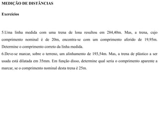 MEDIÇÃO DE DISTÂNCIAS
Exercícios
5.Uma linha medida com uma trena de lona resultou em 284,40m. Mas, a trena, cujo
comprimento nominal é de 20m, encontra-se com um comprimento aferido de 19,95m.
Determine o comprimento correto da linha medida.
6.Deve-se marcar, sobre o terreno, um alinhamento de 193,54m. Mas, a trena de plástico a ser
usada está dilatada em 35mm. Em função disso, determine qual seria o comprimento aparente a
marcar, se o comprimento nominal desta trena é 25m.
 