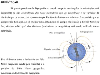 ORIENTAÇÃO
O grande problema da Topografia no que diz respeito aos ângulos de orientação, está
justamente na não coincidência dos pólos magnéticos com os geográficos e na variação da
distância que os separa com o passar tempo. Em função destas características, é necessário que se
compreenda bem que, ao se orientar um alinhamento no campo em relação à direção Norte ou
Sul, deve-se saber qual dos sistemas (verdadeiro ou magnético) está sendo utilizado como
referência.
Esta diferença entre a indicação do Pólo
Norte magnético (dada pela bússola) e a
posição do Pólo Norte geográfico
denomina-se de declinação magnética.
 