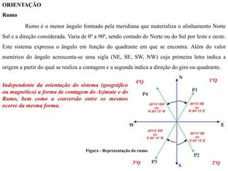 ORIENTAÇÃO
Rumo
Rumo é o menor ângulo formado pela meridiana que materializa o alinhamento Norte
Sul e a direção considerada. Varia de 0º a 90º, sendo contado do Norte ou do Sul por leste e oeste.
Este sistema expressa o ângulo em função do quadrante em que se encontra. Além do valor
numérico do ângulo acrescenta-se uma sigla (NE, SE, SW, NW) cuja primeira letra indica a
origem a partir do qual se realiza a contagem e a segunda indica a direção do giro ou quadrante.
Figura - Representação do rumo.
Independente da orientação do sistema (geográfico
ou magnético) a forma de contagem do Azimute e do
Rumo, bem como a conversão entre os mesmos
ocorre da mesma forma.
 