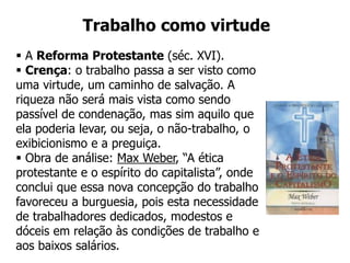  A Reforma Protestante (séc. XVI).
 Crença: o trabalho passa a ser visto como
uma virtude, um caminho de salvação. A
riqueza não será mais vista como sendo
passível de condenação, mas sim aquilo que
ela poderia levar, ou seja, o não-trabalho, o
exibicionismo e a preguiça.
 Obra de análise: Max Weber, “A ética
protestante e o espírito do capitalista”, onde
conclui que essa nova concepção do trabalho
favoreceu a burguesia, pois esta necessidade
de trabalhadores dedicados, modestos e
dóceis em relação às condições de trabalho e
aos baixos salários.
Trabalho como virtude
 