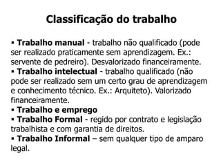 Classificação do trabalho
 Trabalho manual - trabalho não qualificado (pode
ser realizado praticamente sem aprendizagem. Ex.:
servente de pedreiro). Desvalorizado financeiramente.
 Trabalho intelectual - trabalho qualificado (não
pode ser realizado sem um certo grau de aprendizagem
e conhecimento técnico. Ex.: Arquiteto). Valorizado
financeiramente.
 Trabalho e emprego
 Trabalho Formal - regido por contrato e legislação
trabalhista e com garantia de direitos.
 Trabalho Informal – sem qualquer tipo de amparo
legal.
 