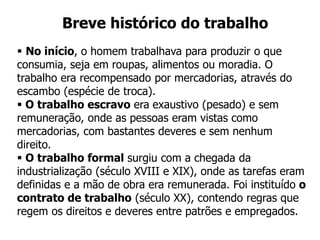 Breve histórico do trabalho
 No início, o homem trabalhava para produzir o que
consumia, seja em roupas, alimentos ou moradia. O
trabalho era recompensado por mercadorias, através do
escambo (espécie de troca).
 O trabalho escravo era exaustivo (pesado) e sem
remuneração, onde as pessoas eram vistas como
mercadorias, com bastantes deveres e sem nenhum
direito.
 O trabalho formal surgiu com a chegada da
industrialização (século XVIII e XIX), onde as tarefas eram
definidas e a mão de obra era remunerada. Foi instituído o
contrato de trabalho (século XX), contendo regras que
regem os direitos e deveres entre patrões e empregados.
 