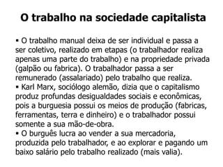  O trabalho manual deixa de ser individual e passa a
ser coletivo, realizado em etapas (o trabalhador realiza
apenas uma parte do trabalho) e na propriedade privada
(galpão ou fabrica). O trabalhador passa a ser
remunerado (assalariado) pelo trabalho que realiza.
 Karl Marx, sociólogo alemão, dizia que o capitalismo
produz profundas desigualdades sociais e econômicas,
pois a burguesia possui os meios de produção (fabricas,
ferramentas, terra e dinheiro) e o trabalhador possui
somente a sua mão-de-obra.
 O burguês lucra ao vender a sua mercadoria,
produzida pelo trabalhador, e ao explorar e pagando um
baixo salário pelo trabalho realizado (mais valia).
O trabalho na sociedade capitalista
 