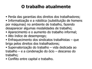  Perda das garantias dos direitos dos trabalhadores;
 Informatização e a robótica (substituição de homens
por máquinas) no ambiente de trabalho, fazendo
desaparecer algumas modalidades de trabalho;
 Aparecimento e o aumento do trabalho informal;
 Alto índice de desemprego;
 Enfraquecimento dos sindicatos trabalhistas – que
briga pelos direitos dos trabalhadores;
 Supervalorização do trabalho – vida dedicada ao
trabalho – e a condenação do ócio – descanso do
trabalho;
 Conflito entre capital e trabalho.
O trabalho atualmente
 
