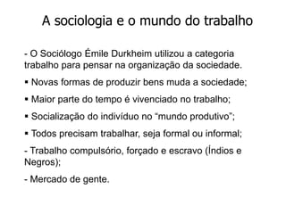 A sociologia e o mundo do trabalho
- O Sociólogo Émile Durkheim utilizou a categoria
trabalho para pensar na organização da sociedade.
 Novas formas de produzir bens muda a sociedade;
 Maior parte do tempo é vivenciado no trabalho;
 Socialização do indivíduo no “mundo produtivo”;
 Todos precisam trabalhar, seja formal ou informal;
- Trabalho compulsório, forçado e escravo (Índios e
Negros);
- Mercado de gente.
 