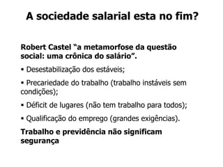 A sociedade salarial esta no fim?
Robert Castel “a metamorfose da questão
social: uma crônica do salário”.
 Desestabilização dos estáveis;
 Precariedade do trabalho (trabalho instáveis sem
condições);
 Déficit de lugares (não tem trabalho para todos);
 Qualificação do emprego (grandes exigências).
Trabalho e previdência não significam
segurança
 