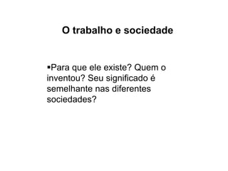 O trabalho e sociedade
Para que ele existe? Quem o
inventou? Seu significado é
semelhante nas diferentes
sociedades?
 