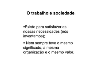 O trabalho e sociedade
Existe para satisfazer as
nossas necessidades (nós
inventamos);
 Nem sempre teve o mesmo
significado, a mesma
organização e o mesmo valor.
 