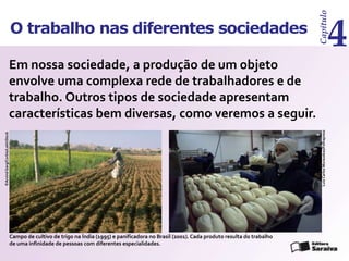 Capítulo
4
O trabalho nas diferentes sociedades
Em nossa sociedade, a produção de um objeto
envolve uma complexa rede de trabalhadores e de
trabalho. Outros tipos de sociedade apresentam
características bem diversas, como veremos a seguir.
Campo de cultivo de trigo na Índia (1995) e panificadora no Brasil (2001).Cada produto resulta do trabalho
de uma infinidade de pessoas com diferentes especialidades.
©Arvind
Garg/Corbis/LatinStock
Luiz
Carlos
Murauskas/Folhapress
 