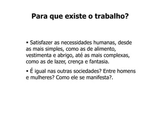 Para que existe o trabalho?
 Satisfazer as necessidades humanas, desde
as mais simples, como as de alimento,
vestimenta e abrigo, até as mais complexas,
como as de lazer, crença e fantasia.
 É igual nas outras sociedades? Entre homens
e mulheres? Como ele se manifesta?.
 