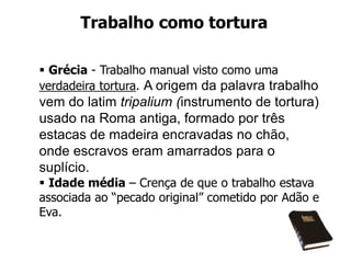 Trabalho como tortura
 Grécia - Trabalho manual visto como uma
verdadeira tortura. A origem da palavra trabalho
vem do latim tripalium (instrumento de tortura)
usado na Roma antiga, formado por três
estacas de madeira encravadas no chão,
onde escravos eram amarrados para o
suplício.
 Idade média – Crença de que o trabalho estava
associada ao “pecado original” cometido por Adão e
Eva.
 