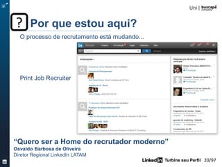 Turbine seu Perfil 20/105
O processo de recrutamento está mudando...
Print Job Recruiter
“Quero ser a Home do recrutador moderno”
Osvaldo Barbosa de Oliveira
Diretor Regional LinkedIn LATAM
Por que estou aqui??
 