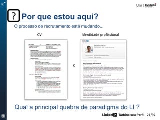 Turbine seu Perfil 21/105
CV
X
Identidade profissional
Por que estou aqui??
Qual a principal quebra de paradigma do LI ?
O processo de recrutamento está mudando...
 