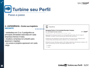 Turbine seu Perfil 35/105
Turbine seu Perfil
Passo a passo
3- RESUMO: Conte sua história
INICIANTE
- conte sua suas conquistas
- estabeleça uma Identidade
Profissional
- destaque seus pontos fortes
- use palavras-chaves importantes
- ilustre sua experiência com vídeos,
entrevistas, publicações
pertinentes (desperte ainda mais o
interesse do leitor com as mídias)
- não copie e cole do seu CV
original (objetivo, habilidades,
conquistas..)
PDF LINK PPT
VÍDEO
 