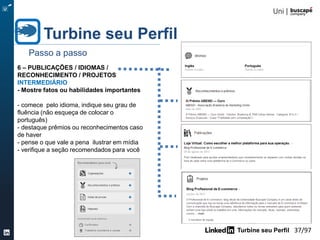 Turbine seu Perfil 37/105
4 - EXPERIÊNCIA - Conte sua trajetória
INICIANTE
- estabeleça em 2 ou 3 parágrafos as
principais atividades exercidas em cada
empresa (menos é mais)
- localize a empresa no LinkedIn para
aparecer o logotipo
- os cursos e projetos aparecem em cada
cargo
Turbine seu Perfil
Passo a passo
 