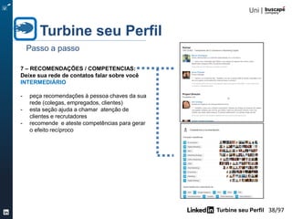Turbine seu Perfil 38/105
5 – FORMAÇÃO ACADEMICA:
Mostre as instituições que são a base
do seu conhecimento
INICIANTE
- preencha o tipo de curso
- localize a instituição no LinkedIn para
visualizar o logotipo
- se executou algum trabalho de
destaque , mencione.
Turbine seu Perfil
Passo a passo
 
