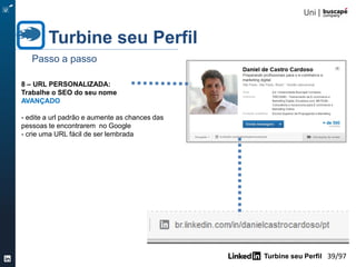 Turbine seu Perfil 39/105
Turbine seu Perfil
Passo a passo
6 – PUBLICAÇÕES / IDIOMAS /
RECONHECIMENTO / PROJETOS
INTERMEDIÁRIO
- Mostre fatos ou habilidades importantes
- comece pelo idioma, indique seu grau de
fluência (não esqueça de colocar o
português)
- destaque prêmios ou reconhecimentos caso
de haver
- pense o que vale a pena ilustrar em mídia
- verifique a seção recomendados para você
 