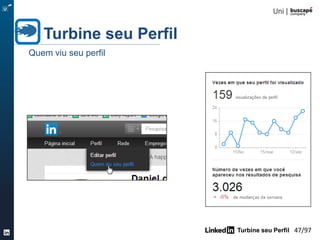 Turbine seu Perfil 47/105
Quando as pessoas pesquisam no LinkedIn, os resultados são classificados por relevância , que leva
em conta o seguinte:
– Conexões de 1 º nível com perfis que são 100% completo ( ou perto disso ) e que tenham
mais conexões em comum/ grupos compartilhados , classificados em ordem decrescente
– Conexões de 1 º nível com o menor número de conexões / grupos compartilhados em -
comum , classificados por ordem decrescente de preenchimento de perfil
– Conexões segundo nível classificados por ordem decrescente de preenchimento de perfil
– Conexões de nível 3 ª classificados por ordem decrescente de preenchimento de perfil
– Membros do grupo compartilhados (fora da sua rede ) , classificados em ordem decrescente
de preenchimento de perfil
– Todos os outros (aqueles fora da sua rede ), classificados em ordem decrescente de
preenchimento de perfil
• Palavras-chave em seu nome , título , nome da empresa , cargo e habilidades geram
classificação mais elevada nos resultados de busca do que palavras-chave em outras seções.
• Usando todos os campos e as opções disponíveis para você - como participar de 50 LinkedIn
Groups - aumenta o seu ranking.
• Use uma variedade de palavras-chave e termos para descrever o que você faz para aparecer em
várias pesquisas pertinentes
Turbine seu Perfil
Regras de relevância de resultados na busca do LinkedIn
 