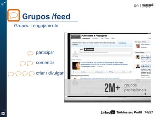 Turbine seu Perfil 74/105
Tempo: 10 min.
1- Descubra 3 contatos chaves da sua rede
2- Descubra 3 contatos interessantes da rede de suas
conexões
3- Qual mensagem você enviaria para estes 3 contatos?
Quais mensagens você prepararia para pedir a
apresentação ao seu contato de 1° grau?
Atividade
Turbine seu Network
 
