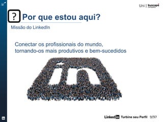 Turbine seu Perfil 9/105
Conectar os profissionais do mundo,
tornando-os mais produtivos e bem-sucedidos
Missão do LinkedIn
Por que estou aqui??
20%
está procurando
emprego
80%
não está procurando
emprego mas aceitariam
ouvir uma proposta
interessante
 