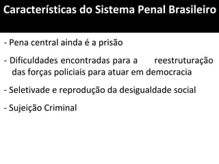 Características do Sistema Penal Brasileiro
- Pena central ainda é a prisão
- Dificuldades encontradas para a reestruturação
das forças policiais para atuar em democracia
- Seletivade e reprodução da desigualdade social
- Sujeição Criminal
 