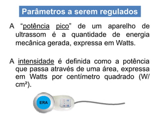 A “potência pico” de um aparelho de
ultrassom é a quantidade de energia
mecânica gerada, expressa em Watts.
A intensidade é definida como a potência
que passa através de uma área, expressa
em Watts por centímetro quadrado (W/
cm²).
Parâmetros a serem regulados
 