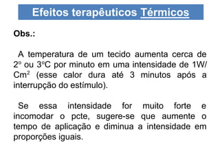Obs.:
A temperatura de um tecido aumenta cerca de
2o
ou 3o
C por minuto em uma intensidade de 1W/
Cm2
(esse calor dura até 3 minutos após a
interrupção do estímulo).
Se essa intensidade for muito forte e
incomodar o pcte, sugere-se que aumente o
tempo de aplicação e diminua a intensidade em
proporções iguais.
Efeitos terapêuticos Térmicos
 