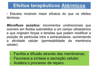 - Estudos mostram maior eficácia do que os efeitos
térmicos:
Microfluxo acústico: movimentos unidirecionais que
ocorrem em fluidos submetidos a um campo ultrassônico
e que originam forças e tensões que podem modificar a
posição de partículas intra e extracelulares, aumentando
a atividade celular (permeabilidade da membrana
celular).
Efeitos terapêuticos Atérmicos
- Facilita a difusão através das membranas;
- Favorece a síntese e secreção celular;
- Acelera o processo de reparo.
 