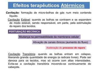 Cavitação: formação de micro-bolhas de gás num meio contendo
líquido.
Cavitação Estável: quando as bolhas se contraem e se expandem
de modo estável, sendo responsável, em parte, pela estimulação
do reparo dos tecidos.
Efeitos terapêuticos Atérmicos
PERTUBAÇÃO MECÂNICA
Mudança na permeabilidade da membrana celular
Ativação de canais iônicos (aumento do fluxo)
Aceleração do processo de reparo
Cavitação Transitória: quando as bolhas entram em colapso,
liberando grande quantidade de energia (e radicais livres). Pode ser
danosa para os tecidos, mas só ocorre com altas intensidades.
Evita-se a cavitação transitória movendo-se continuamente do
cabeçote.
 