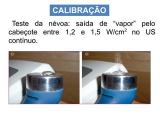 CALIBRAÇÃO
Teste da névoa: saída de “vapor” pelo
cabeçote entre 1,2 e 1,5 W/cm2
no US
contínuo.
 