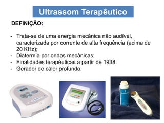 Ultrassom Terapêutico
DEFINIÇÃO:
- Trata-se de uma energia mecânica não audível,
caracterizada por corrente de alta frequência (acima de
20 KHz);
- Diatermia por ondas mecânicas;
- Finalidades terapêuticas a partir de 1938.
- Gerador de calor profundo.
 