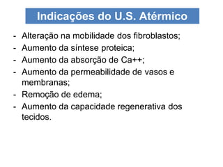 - Alteração na mobilidade dos fibroblastos;
- Aumento da síntese proteica;
- Aumento da absorção de Ca++;
- Aumento da permeabilidade de vasos e
membranas;
- Remoção de edema;
- Aumento da capacidade regenerativa dos
tecidos.
Indicações do U.S. Atérmico
 
