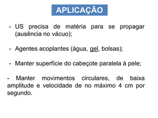 APLICAÇÃO
- US precisa de matéria para se propagar
(ausência no vácuo);
- Agentes acoplantes (água, gel, bolsas);
- Manter superfície do cabeçote paralela à pele;
- Manter movimentos circulares, de baixa
amplitude e velocidade de no máximo 4 cm por
segundo.
 