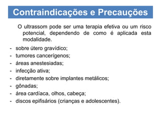 Contraindicações e Precauções
- sobre útero gravídico;
- tumores cancerígenos;
- áreas anestesiadas;
- infecção ativa;
- diretamente sobre implantes metálicos;
- gônadas;
- área cardíaca, olhos, cabeça;
- discos epifisários (crianças e adolescentes).
O ultrassom pode ser uma terapia efetiva ou um risco
potencial, dependendo de como é aplicada esta
modalidade.
 