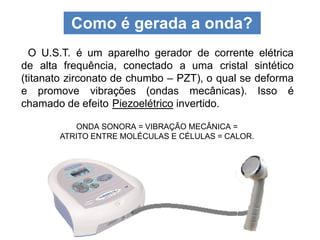 Como é gerada a onda?
ONDA SONORA = VIBRAÇÃO MECÂNICA =
ATRITO ENTRE MOLÉCULAS E CÉLULAS = CALOR.
O U.S.T. é um aparelho gerador de corrente elétrica
de alta frequência, conectado a uma cristal sintético
(titanato zirconato de chumbo – PZT), o qual se deforma
e promove vibrações (ondas mecânicas). Isso é
chamado de efeito Piezoelétrico invertido.
 