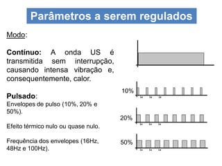 Modo:
Contínuo: A onda US é
transmitida sem interrupção,
causando intensa vibração e,
consequentemente, calor.
Pulsado:
Envelopes de pulso (10%, 20% e
50%).
Efeito térmico nulo ou quase nulo.
Frequência dos envelopes (16Hz,
48Hz e 100Hz).
Parâmetros a serem regulados
10%
20%
50%
 