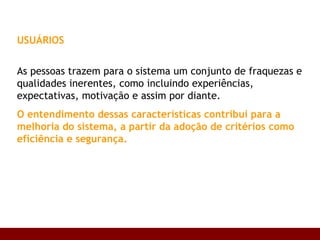 USUÁRIOS   As pessoas trazem para o sistema um conjunto de fraquezas e qualidades inerentes, como incluindo experiências, expectativas, motivação e assim por diante.  O entendimento dessas características contribui para a melhoria do sistema, a partir da adoção de critérios como eficiência e segurança. 