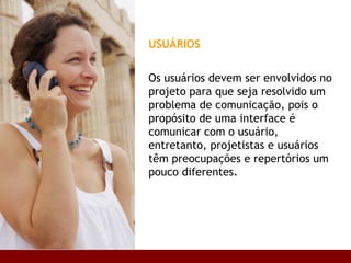 USUÁRIOS Os usuários devem ser envolvidos no projeto para que seja resolvido um problema de comunicação, pois o propósito de uma interface é comunicar com o usuário, entretanto, projetistas e usuários têm preocupações e repertórios um pouco diferentes.  