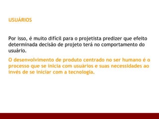 USUÁRIOS Por isso, é muito difícil para o projetista predizer que efeito determinada decisão de projeto terá no comportamento do usuário.  O desenvolvimento de produto centrado no ser humano é o processo que se inicia com usuários e suas necessidades ao invés de se iniciar com a tecnologia.   